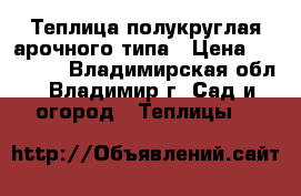 Теплица полукруглая арочного типа › Цена ­ 10 900 - Владимирская обл., Владимир г. Сад и огород » Теплицы   